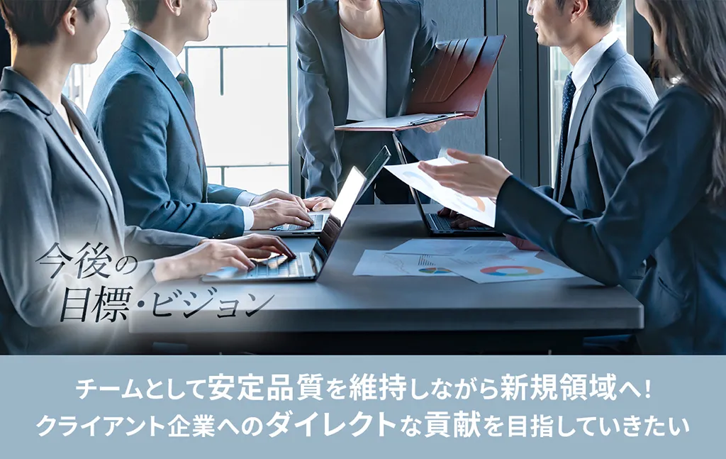 今後の目標・ビジョン チームとして安定品質を維持しながら新規領域へ! クライアント企業へのダイレクトな貢献を目指していきたい