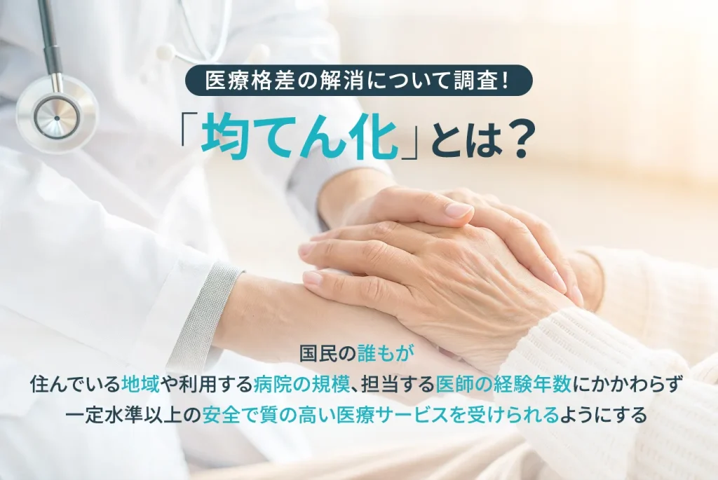 医療格差の解消について調査!「均てん化」とは? 国民の誰もが住んでいる地域や利用する病院の規模、担当する医師の経験年数にかかわらず、一定水準以上の安全で質の高い医療サービスを受けられるようにする