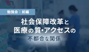 勉強会：前編　社会保障改革と医療の質・アクセスの不都合な関係