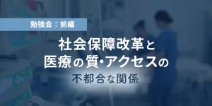 勉強会：前編　社会保障改革と医療の質・アクセスの不都合な関係