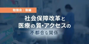 勉強会：後編　社会保障改革と医療の質・アクセスの不都合な関係