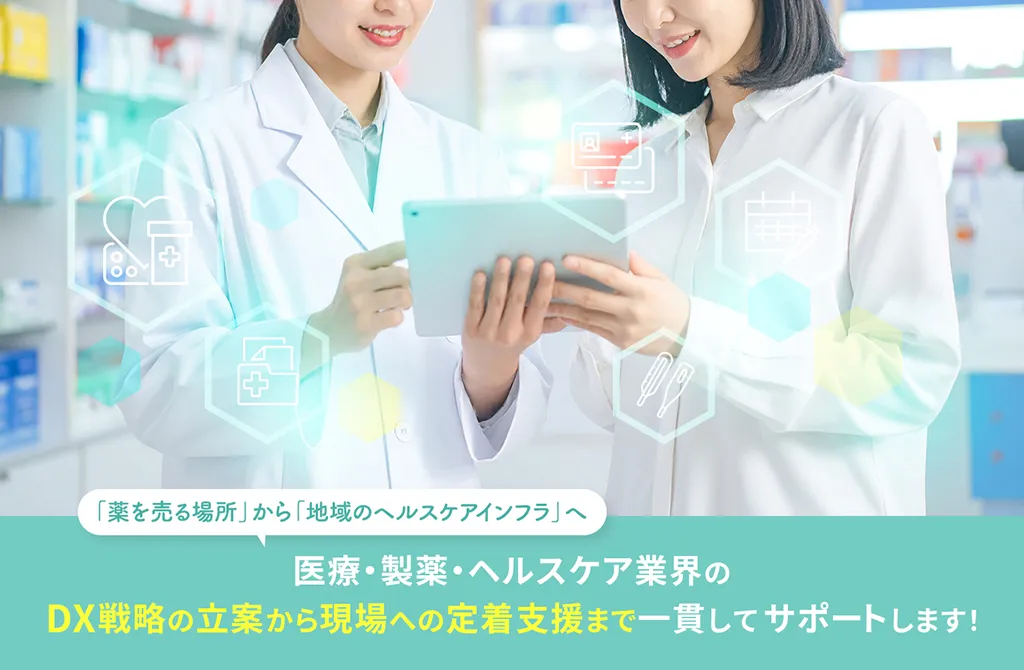 「薬を売る場所」から「地域のヘルスケアインフラ」へ　医療・製薬・ヘルスケア業界のDX戦略の立案から現場への定着支援まで一貫してサポートします！